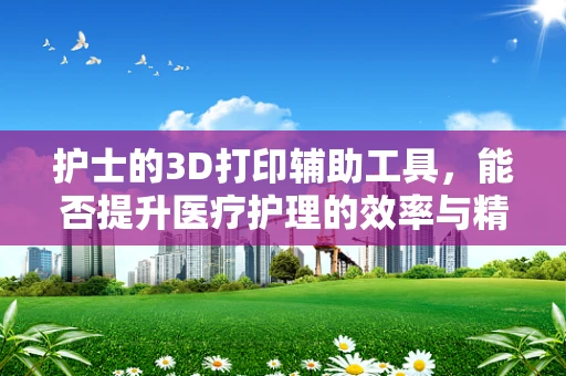 护士的3D打印辅助工具，能否提升医疗护理的效率与精度？