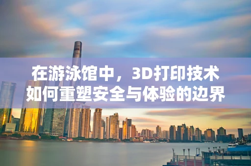 在游泳馆中，3D打印技术如何重塑安全与体验的边界？