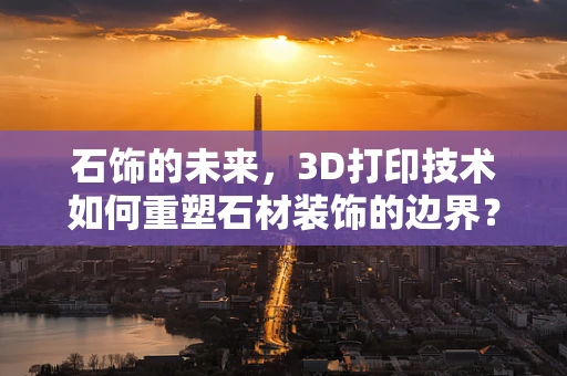 石饰的未来，3D打印技术如何重塑石材装饰的边界？
