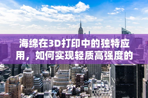 海绵在3D打印中的独特应用，如何实现轻质高强度的创新设计？