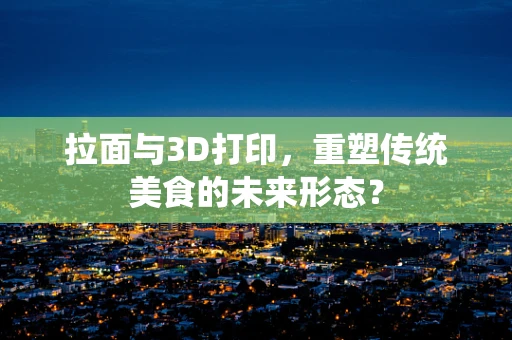 拉面与3D打印，重塑传统美食的未来形态？