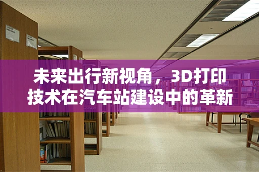 未来出行新视角，3D打印技术在汽车站建设中的革新应用？