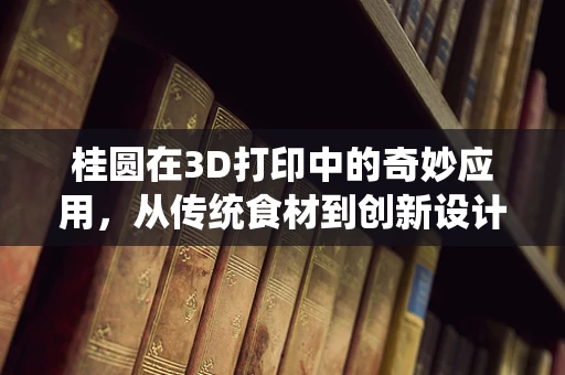 桂圆在3D打印中的奇妙应用，从传统食材到创新设计的桥梁