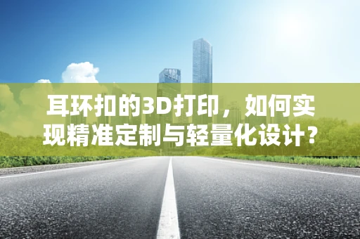 耳环扣的3D打印，如何实现精准定制与轻量化设计？