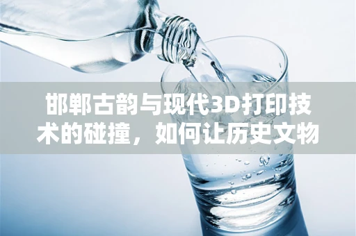 邯郸古韵与现代3D打印技术的碰撞，如何让历史文物活起来？