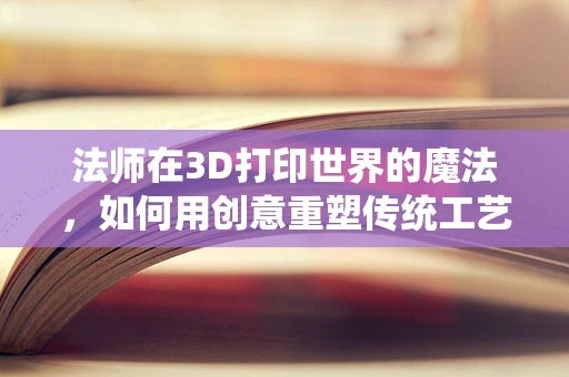 法师在3D打印世界的魔法，如何用创意重塑传统工艺？