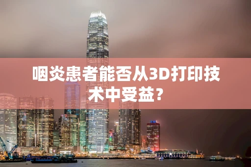 咽炎患者能否从3D打印技术中受益？