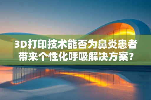 3D打印技术能否为鼻炎患者带来个性化呼吸解决方案？