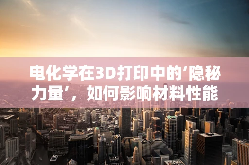 电化学在3D打印中的‘隐秘力量’，如何影响材料性能与精度？