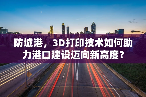 防城港，3D打印技术如何助力港口建设迈向新高度？