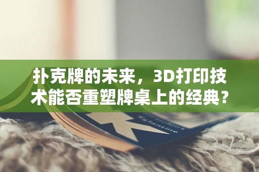 扑克牌的未来，3D打印技术能否重塑牌桌上的经典？