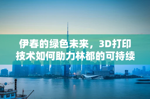 伊春的绿色未来，3D打印技术如何助力林都的可持续发展？