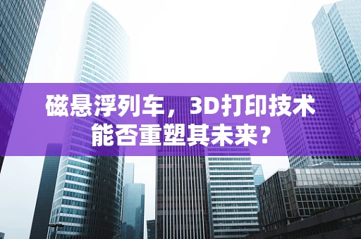 磁悬浮列车，3D打印技术能否重塑其未来？