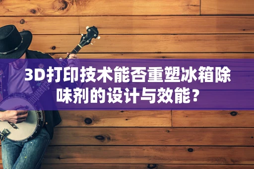 3D打印技术能否重塑冰箱除味剂的设计与效能？