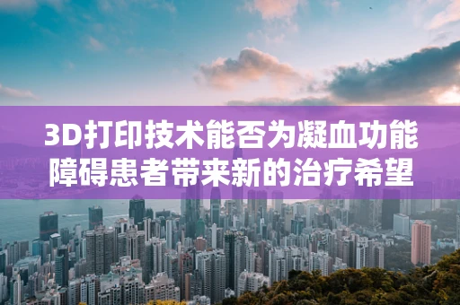 3D打印技术能否为凝血功能障碍患者带来新的治疗希望？