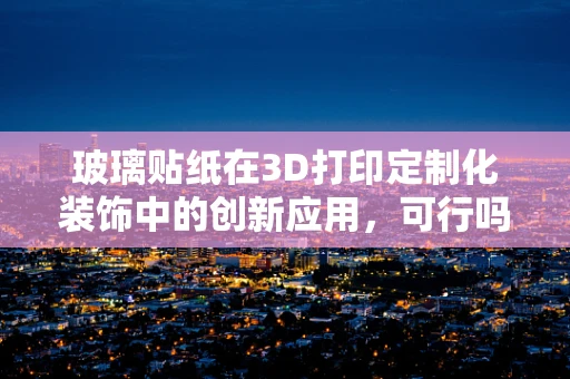 玻璃贴纸在3D打印定制化装饰中的创新应用，可行吗？