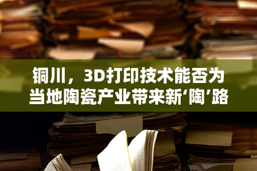 铜川，3D打印技术能否为当地陶瓷产业带来新‘陶’路？
