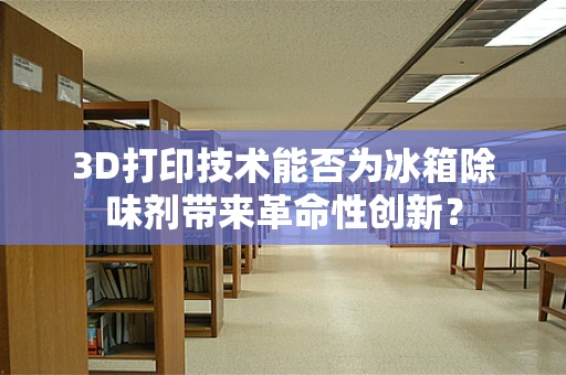 3D打印技术能否为冰箱除味剂带来革命性创新？