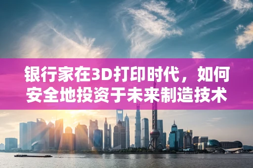 银行家在3D打印时代，如何安全地投资于未来制造技术？