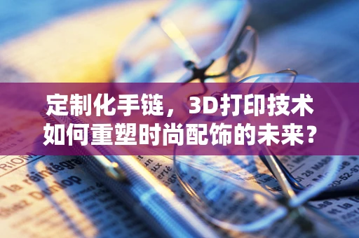 定制化手链，3D打印技术如何重塑时尚配饰的未来？