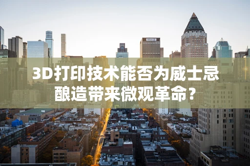 3D打印技术能否为威士忌酿造带来微观革命？