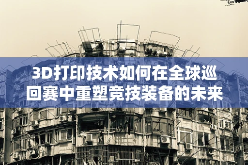 3D打印技术如何在全球巡回赛中重塑竞技装备的未来？