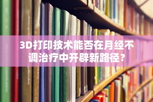 3D打印技术能否在月经不调治疗中开辟新路径？