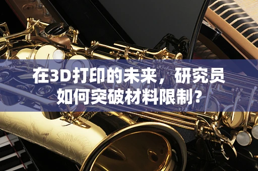 在3D打印的未来，研究员如何突破材料限制？