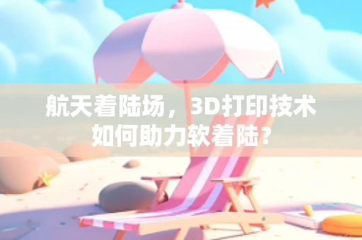 航天着陆场，3D打印技术如何助力软着陆？