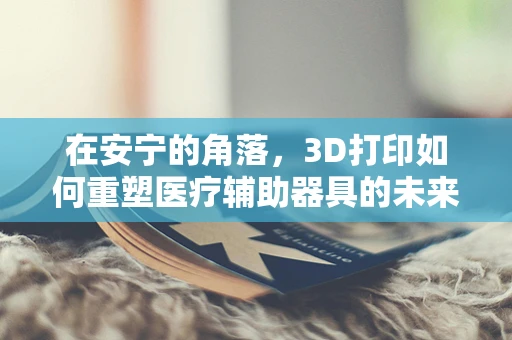 在安宁的角落，3D打印如何重塑医疗辅助器具的未来？
