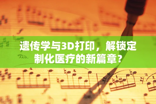 遗传学与3D打印，解锁定制化医疗的新篇章？