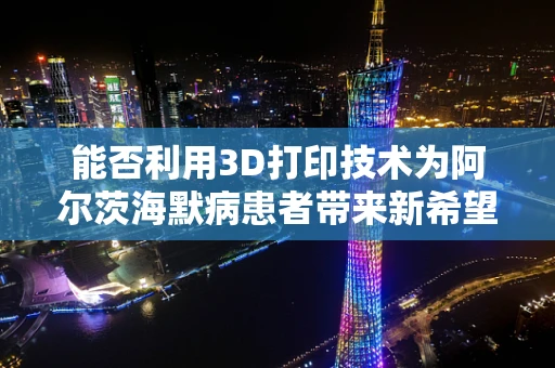 能否利用3D打印技术为阿尔茨海默病患者带来新希望？