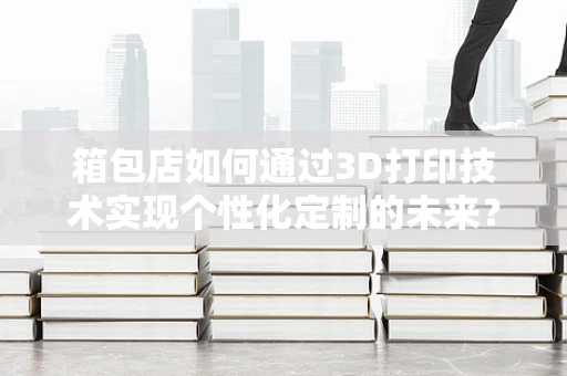 箱包店如何通过3D打印技术实现个性化定制的未来？