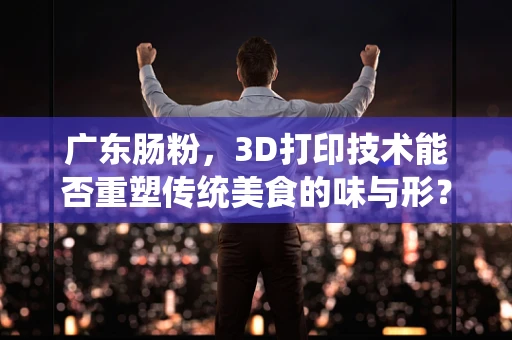 广东肠粉，3D打印技术能否重塑传统美食的味与形？