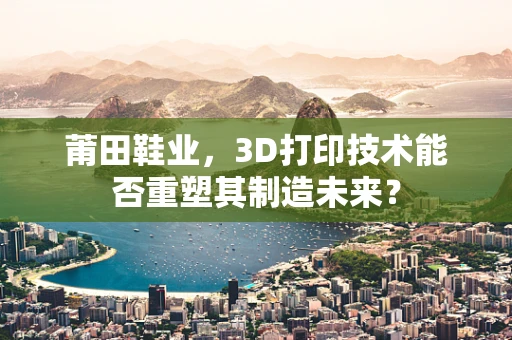 莆田鞋业，3D打印技术能否重塑其制造未来？