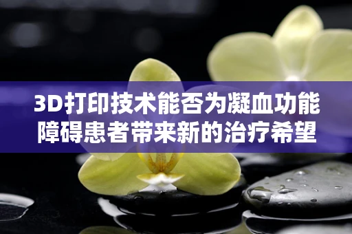 3D打印技术能否为凝血功能障碍患者带来新的治疗希望？
