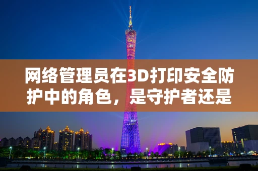 网络管理员在3D打印安全防护中的角色，是守护者还是旁观者？