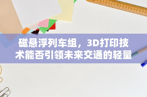 磁悬浮列车组，3D打印技术能否引领未来交通的轻量化革命？
