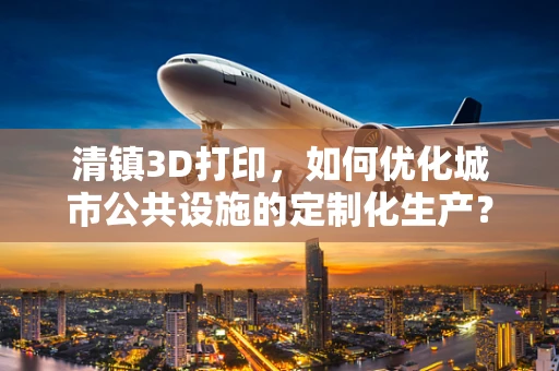 清镇3D打印，如何优化城市公共设施的定制化生产？