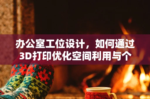 办公室工位设计，如何通过3D打印优化空间利用与个性化体验？