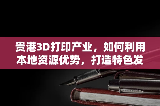 贵港3D打印产业，如何利用本地资源优势，打造特色发展之路？