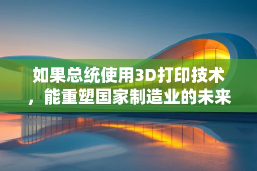 如果总统使用3D打印技术，能重塑国家制造业的未来吗？