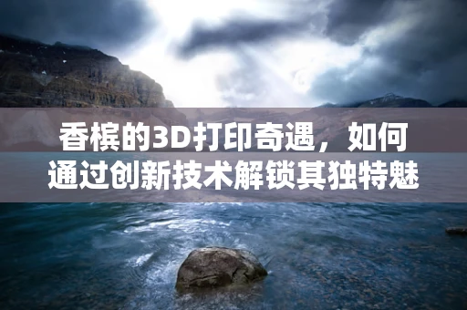 香槟的3D打印奇遇，如何通过创新技术解锁其独特魅力？