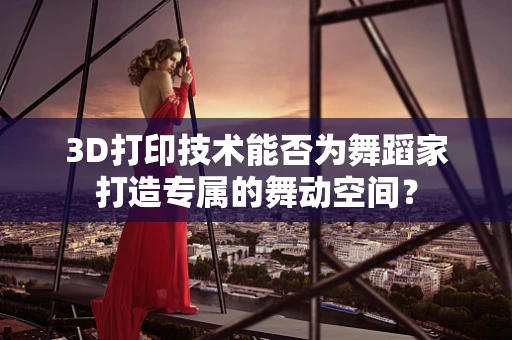 3D打印技术能否为舞蹈家打造专属的舞动空间？