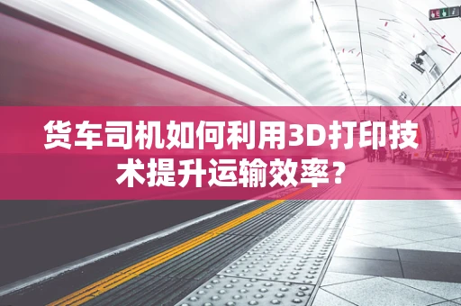 货车司机如何利用3D打印技术提升运输效率？