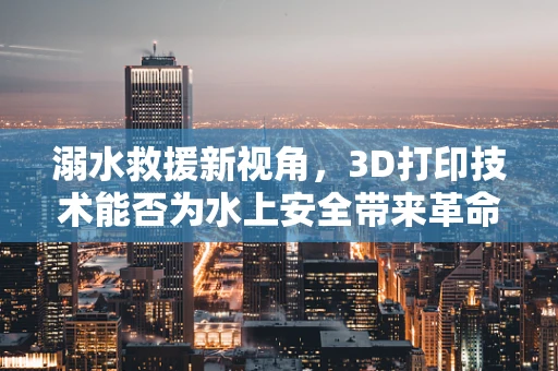 溺水救援新视角，3D打印技术能否为水上安全带来革命性突破？