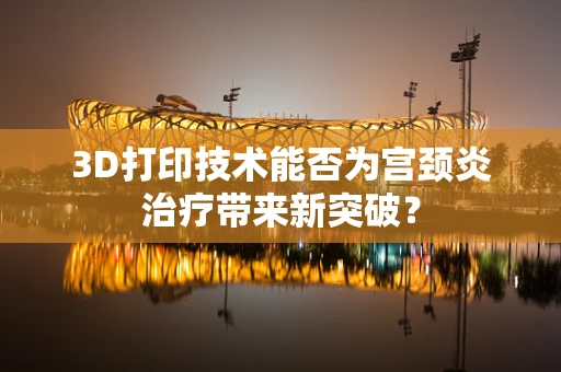 3D打印技术能否为宫颈炎治疗带来新突破？