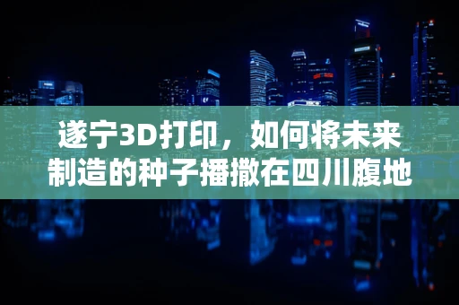 遂宁3D打印，如何将未来制造的种子播撒在四川腹地？