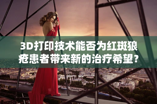 3D打印技术能否为红斑狼疮患者带来新的治疗希望？