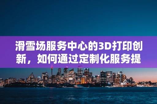 滑雪场服务中心的3D打印创新，如何通过定制化服务提升顾客体验？